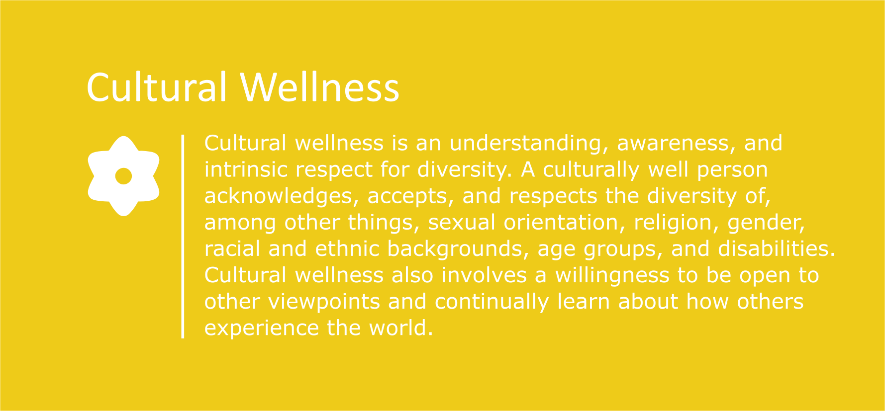Cultural wellness is an understanding, awareness, and intrinsic respect for diversity. A culturally well person acknowledges, accepts, and respects the diversity of, among other things, sexual orientation, religion, gender, racial and ethnic backgrounds, age groups, and disabilities. Cultural wellness also involves a willingness to be open to other viewpoints and continually learn about how others experience the world.
