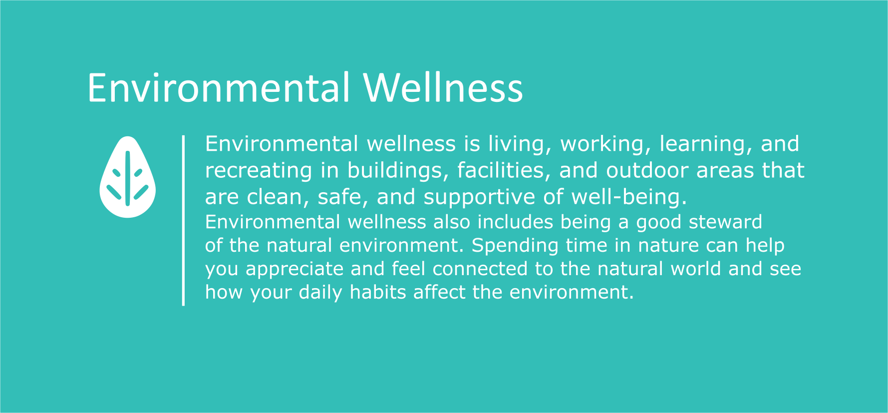 Environmental wellness is living, working, learning, and recreating in buildings, facilities, and outdoor areas that are clean, safe and supportive of well-being. Environmental Wellness also includes being a good steward of the natural environment. Spending time in nature can help you appreciate and feel connected to the natural world and see how your daily habits affect the environment.