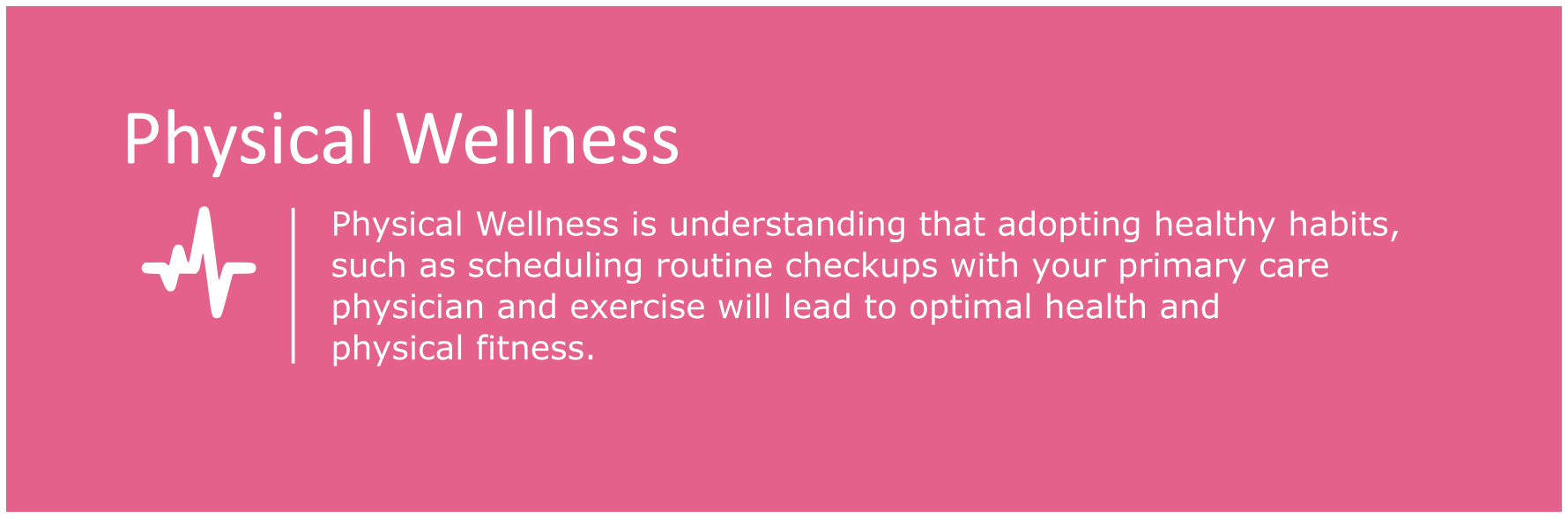 Physical Wellness is understanding that adopting healthy habits, such as scheduling routine checkups with your primary care physician and exercise, will lead to optimal health and physical wellness.