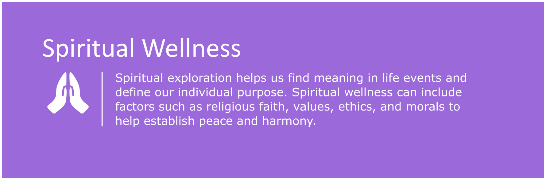 Spiritual exploration helps us find meaning in life events and define our individual purpose. Spiritual wellness can include factors such religious faith, values, ethics and morals to help establish peace and harmony.